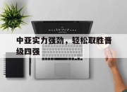 db真人游戏官网-关于中亚实力强劲，轻松取胜晋级四强的信息