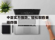 db真人游戏官网-关于中亚实力强劲，轻松取胜晋级四强的信息